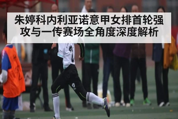 朱婷科内利亚诺意甲女排首轮强攻与一传赛场全角度深度解析