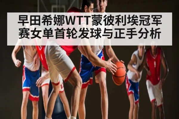 早田希娜WTT蒙彼利埃冠军赛女单首轮发球与正手分析