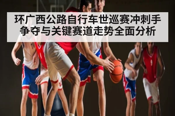 环广西公路自行车世巡赛冲刺手争夺与关键赛道走势全面分析