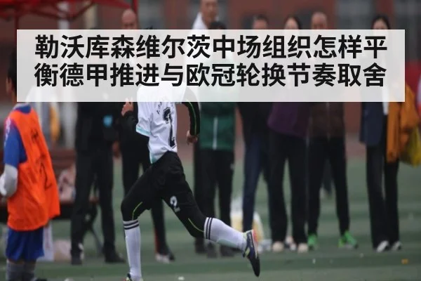 勒沃库森维尔茨中场组织怎样平衡德甲推进与欧冠轮换节奏取舍